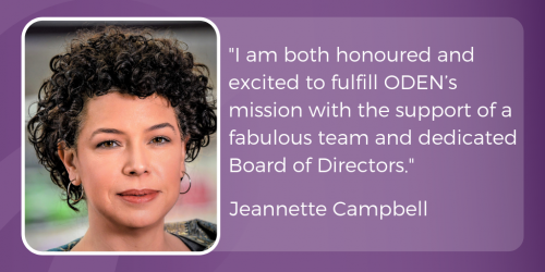 "I am both honoured and excited to fulfill ODEN’s mission with the support of a fabulous team and dedicated Board of Directors."
