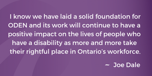 I know we have laid a solid foundation for ODEN and its work will continue to have a positive impact on the lives of people who have a disability as more and more take their rightful place in Ontario’s workforce," says Joe Dale